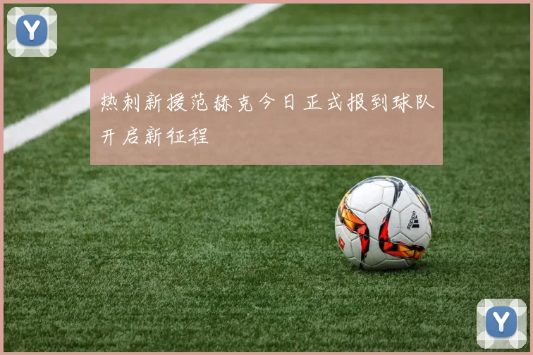 热刺新援范赫克今日正式报到球队开启新征程